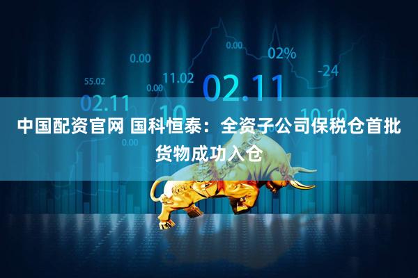 中国配资官网 国科恒泰：全资子公司保税仓首批货物成功入仓
