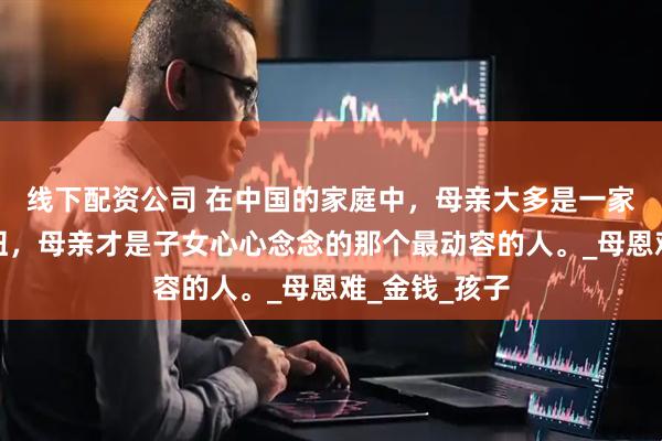 线下配资公司 在中国的家庭中，母亲大多是一家人的灵魂枢纽，母亲才是子女心心念念的那个最动容的人。_母恩难_金钱_孩子