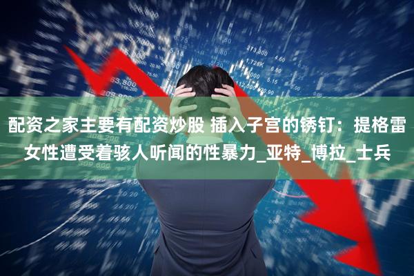 配资之家主要有配资炒股 插入子宫的锈钉：提格雷女性遭受着骇人听闻的性暴力_亚特_博拉_士兵