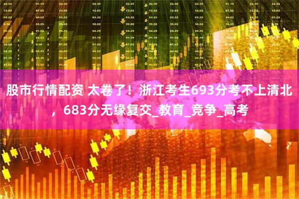 股市行情配资 太卷了！浙江考生693分考不上清北，683分无缘复交_教育_竞争_高考