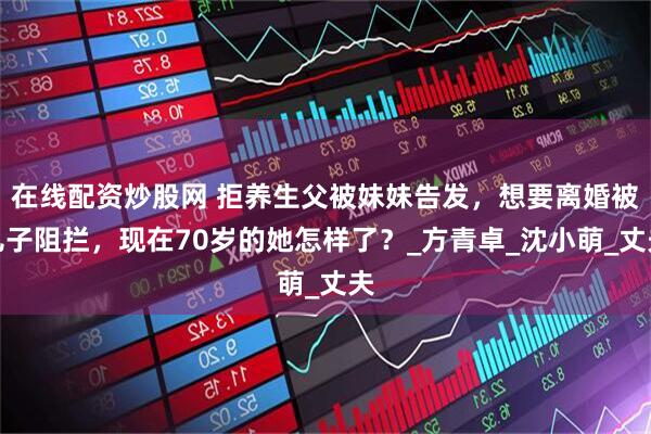 在线配资炒股网 拒养生父被妹妹告发，想要离婚被儿子阻拦，现在70岁的她怎样了？_方青卓_沈小萌_丈夫