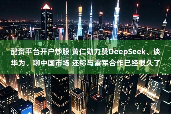 配资平台开户炒股 黄仁勋力赞DeepSeek、谈华为、聊中国市场 还称与雷军合作已经很久了