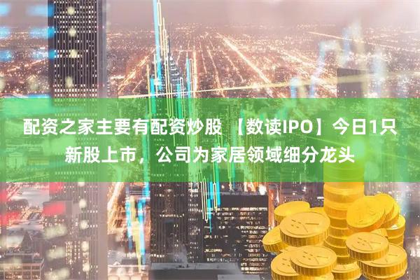 配资之家主要有配资炒股 【数读IPO】今日1只新股上市，公司为家居领域细分龙头