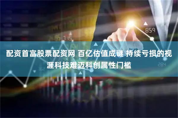 配资首富股票配资网 百亿估值成谜 持续亏损的视涯科技难迈科创属性门槛