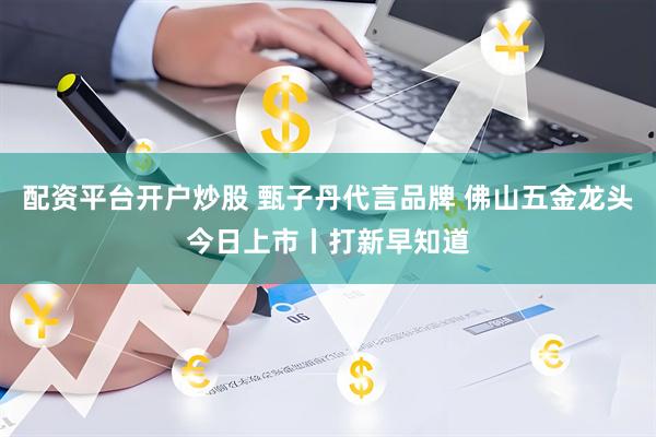 配资平台开户炒股 甄子丹代言品牌 佛山五金龙头今日上市丨打新早知道