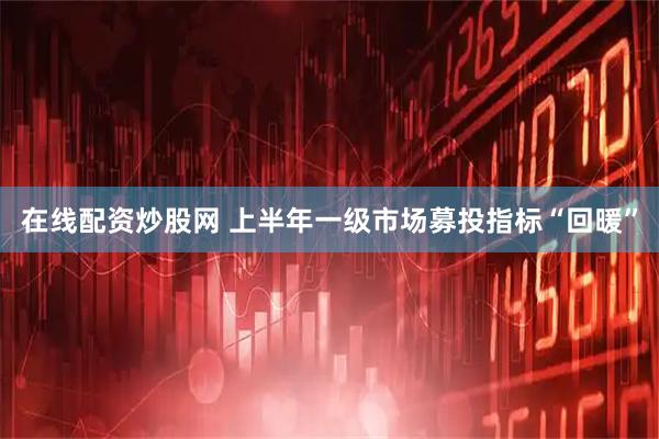 在线配资炒股网 上半年一级市场募投指标“回暖”