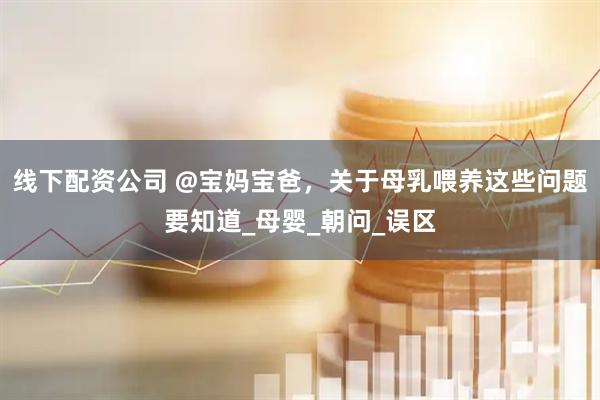 线下配资公司 @宝妈宝爸，关于母乳喂养这些问题要知道_母婴_朝问_误区