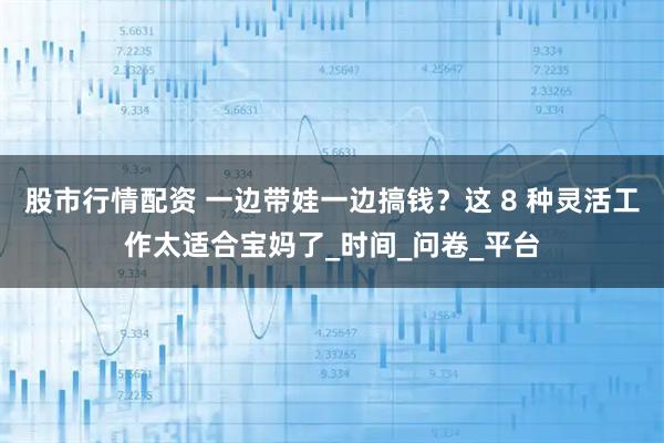 股市行情配资 一边带娃一边搞钱？这 8 种灵活工作太适合宝妈了_时间_问卷_平台