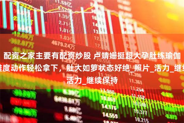 配资之家主要有配资炒股 卢靖姗挺超大孕肚练瑜伽，高难度动作轻松拿下，肚大如箩状态好绝_照片_活力_继续保持