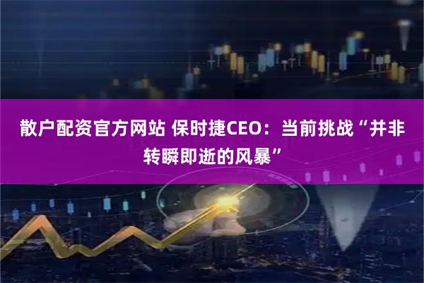 散户配资官方网站 保时捷CEO：当前挑战“并非转瞬即逝的风暴”