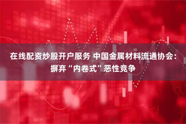 在线配资炒股开户服务 中国金属材料流通协会：摒弃“内卷式”恶性竞争