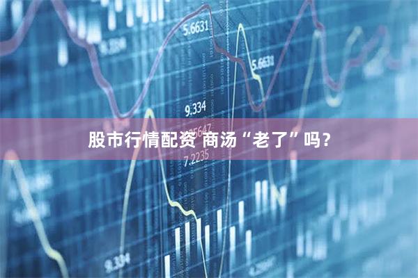 股市行情配资 商汤“老了”吗？