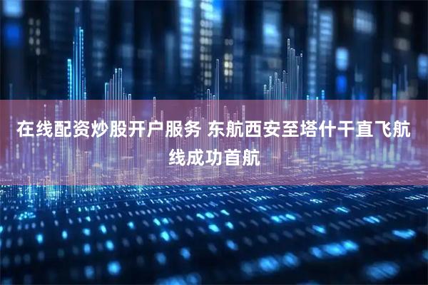 在线配资炒股开户服务 东航西安至塔什干直飞航线成功首航