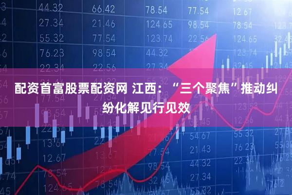 配资首富股票配资网 江西：“三个聚焦”推动纠纷化解见行见效