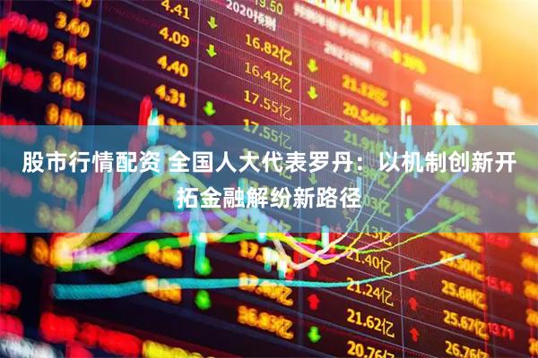 股市行情配资 全国人大代表罗丹：以机制创新开拓金融解纷新路径