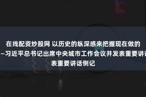 在线配资炒股网 以历史的纵深感来把握现在做的事情——习近平总书记出席中央城市工作会议并发表重要讲话侧记