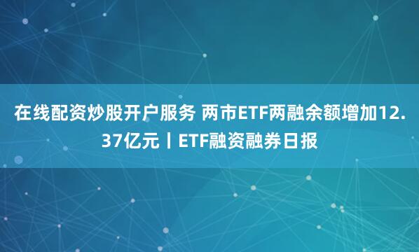 在线配资炒股开户服务 两市ETF两融余额增加12.37亿元丨ETF融资融券日报