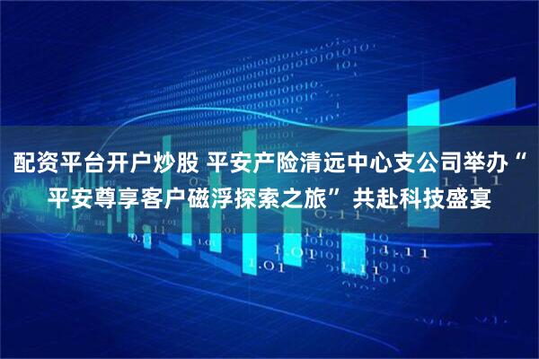 配资平台开户炒股 平安产险清远中心支公司举办“平安尊享客户磁浮探索之旅” 共赴科技盛宴