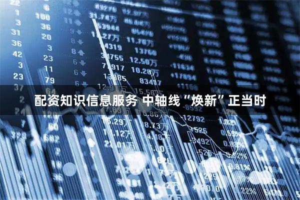 配资知识信息服务 中轴线“焕新”正当时